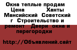 Окна теплые продам › Цена ­ 7 000 - Ханты-Мансийский, Советский г. Строительство и ремонт » Двери, окна и перегородки   